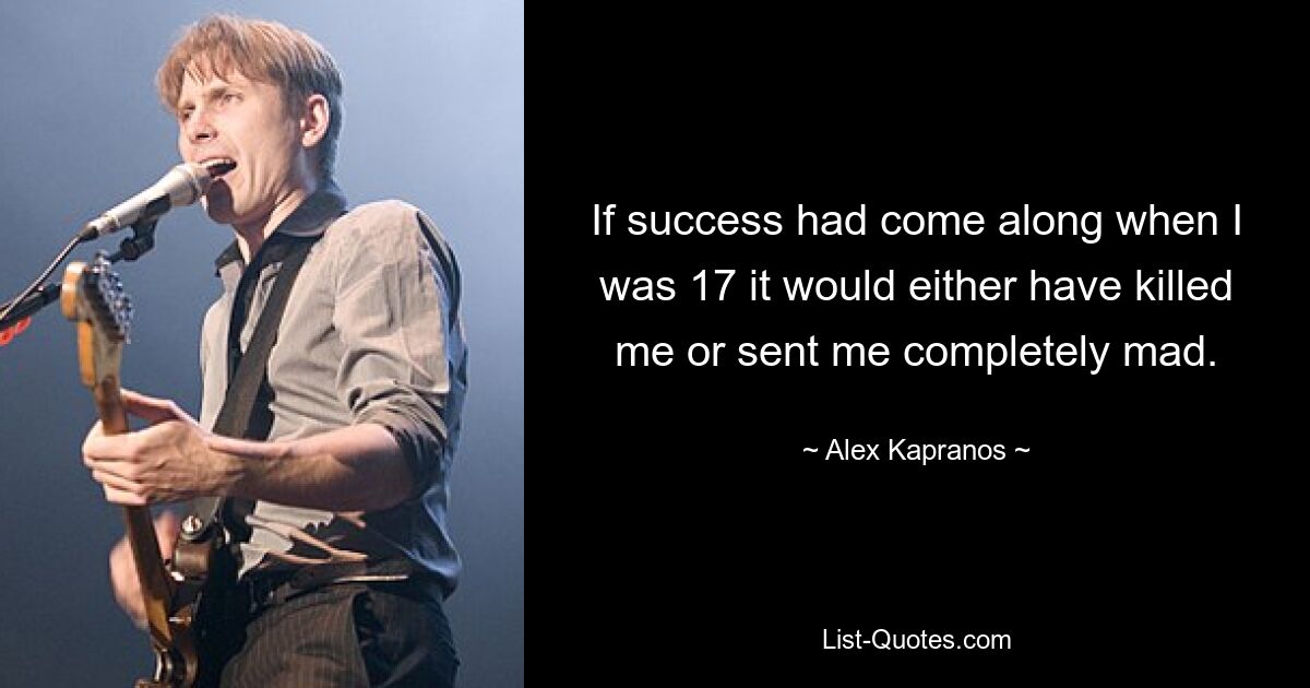 If success had come along when I was 17 it would either have killed me or sent me completely mad. — © Alex Kapranos