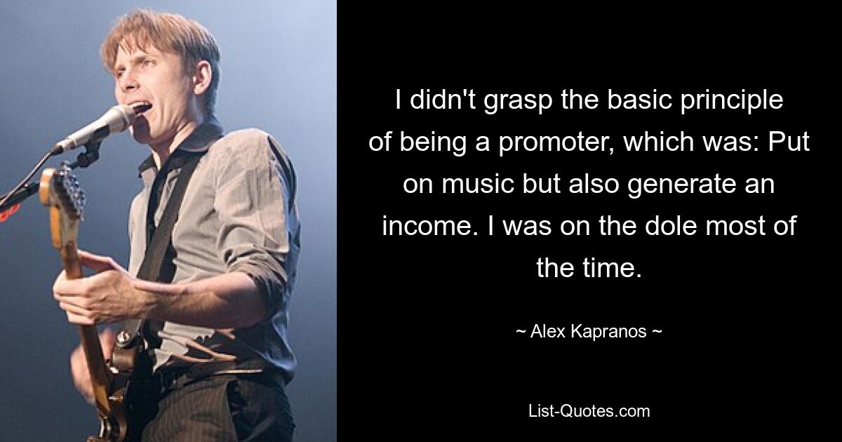 I didn't grasp the basic principle of being a promoter, which was: Put on music but also generate an income. I was on the dole most of the time. — © Alex Kapranos