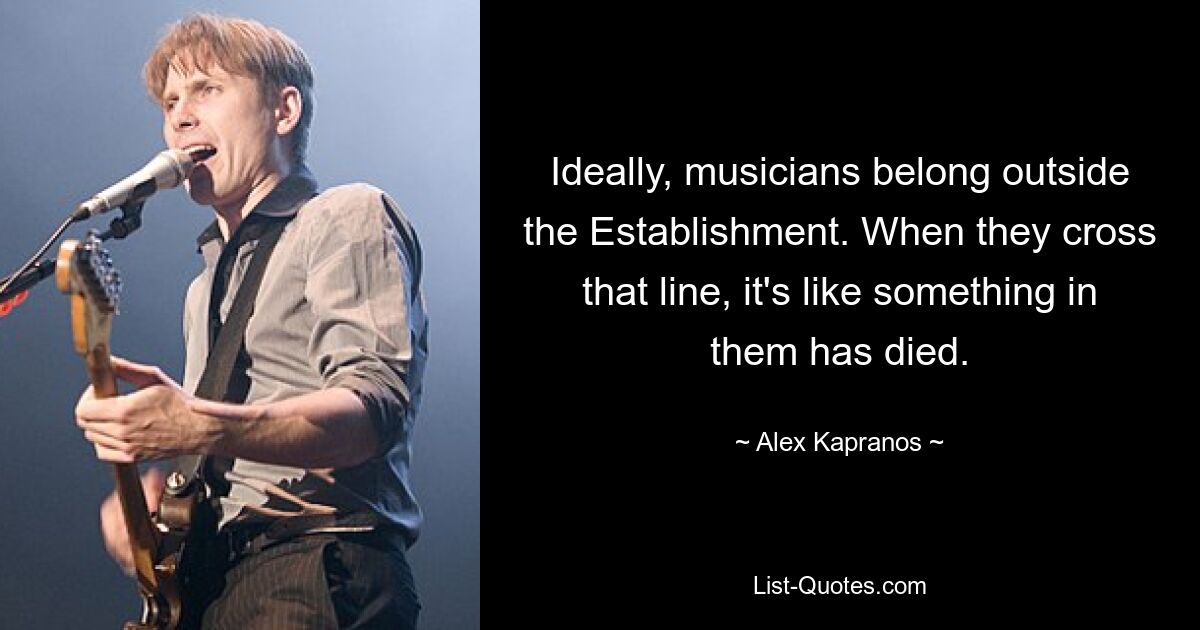 Ideally, musicians belong outside the Establishment. When they cross that line, it's like something in them has died. — © Alex Kapranos