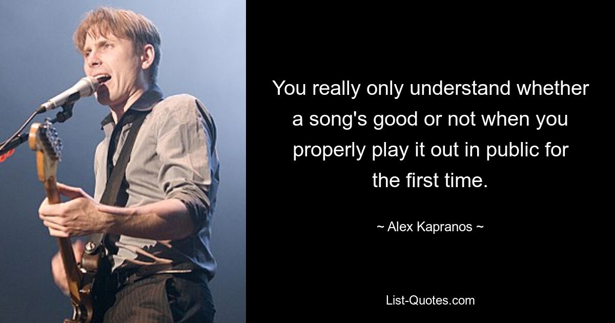 You really only understand whether a song's good or not when you properly play it out in public for the first time. — © Alex Kapranos