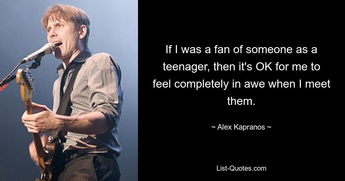 If I was a fan of someone as a teenager, then it's OK for me to feel completely in awe when I meet them. — © Alex Kapranos