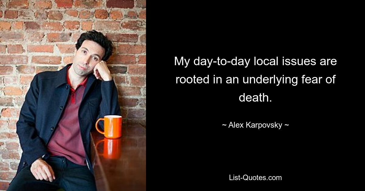 My day-to-day local issues are rooted in an underlying fear of death. — © Alex Karpovsky