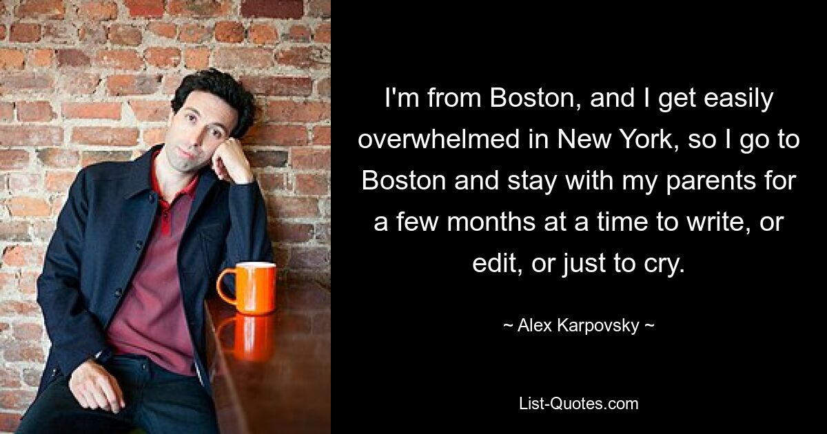 I'm from Boston, and I get easily overwhelmed in New York, so I go to Boston and stay with my parents for a few months at a time to write, or edit, or just to cry. — © Alex Karpovsky