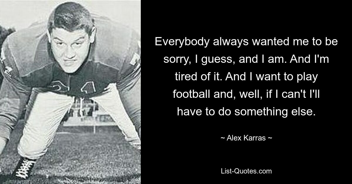 Everybody always wanted me to be sorry, I guess, and I am. And I'm tired of it. And I want to play football and, well, if I can't I'll have to do something else. — © Alex Karras