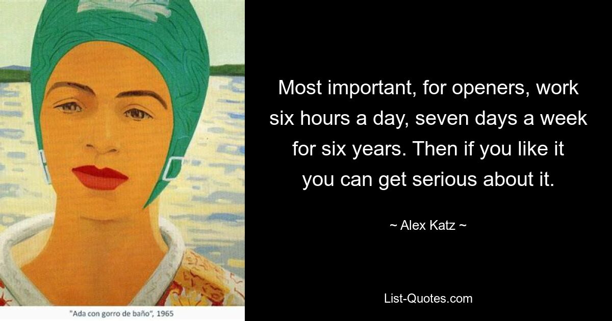 Most important, for openers, work six hours a day, seven days a week for six years. Then if you like it you can get serious about it. — © Alex Katz