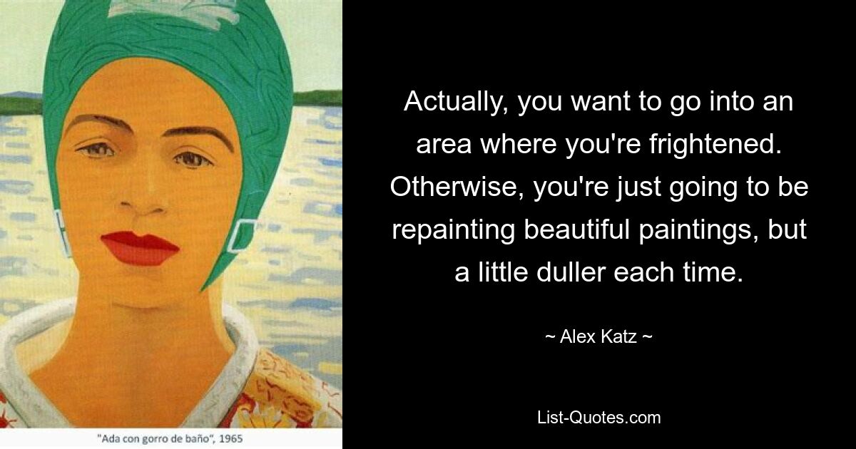 Actually, you want to go into an area where you're frightened. Otherwise, you're just going to be repainting beautiful paintings, but a little duller each time. — © Alex Katz