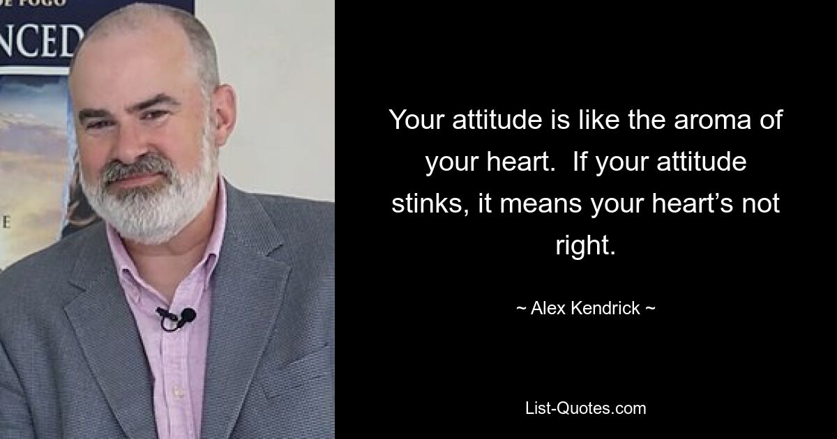 Your attitude is like the aroma of your heart.  If your attitude stinks, it means your heart’s not right. — © Alex Kendrick