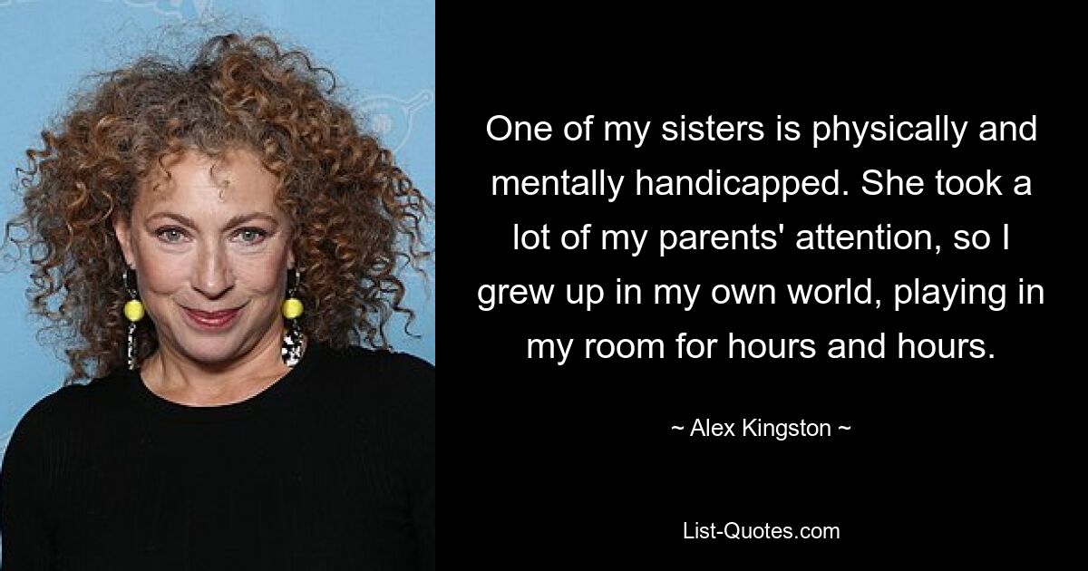 One of my sisters is physically and mentally handicapped. She took a lot of my parents' attention, so I grew up in my own world, playing in my room for hours and hours. — © Alex Kingston