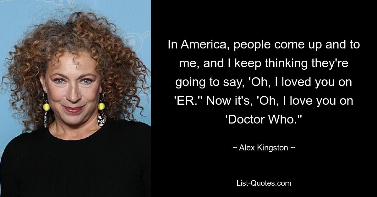 In America, people come up and to me, and I keep thinking they're going to say, 'Oh, I loved you on 'ER.'' Now it's, 'Oh, I love you on 'Doctor Who.'' — © Alex Kingston