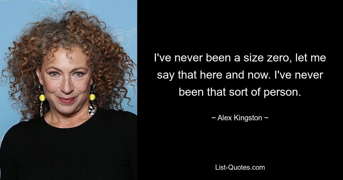 I've never been a size zero, let me say that here and now. I've never been that sort of person. — © Alex Kingston