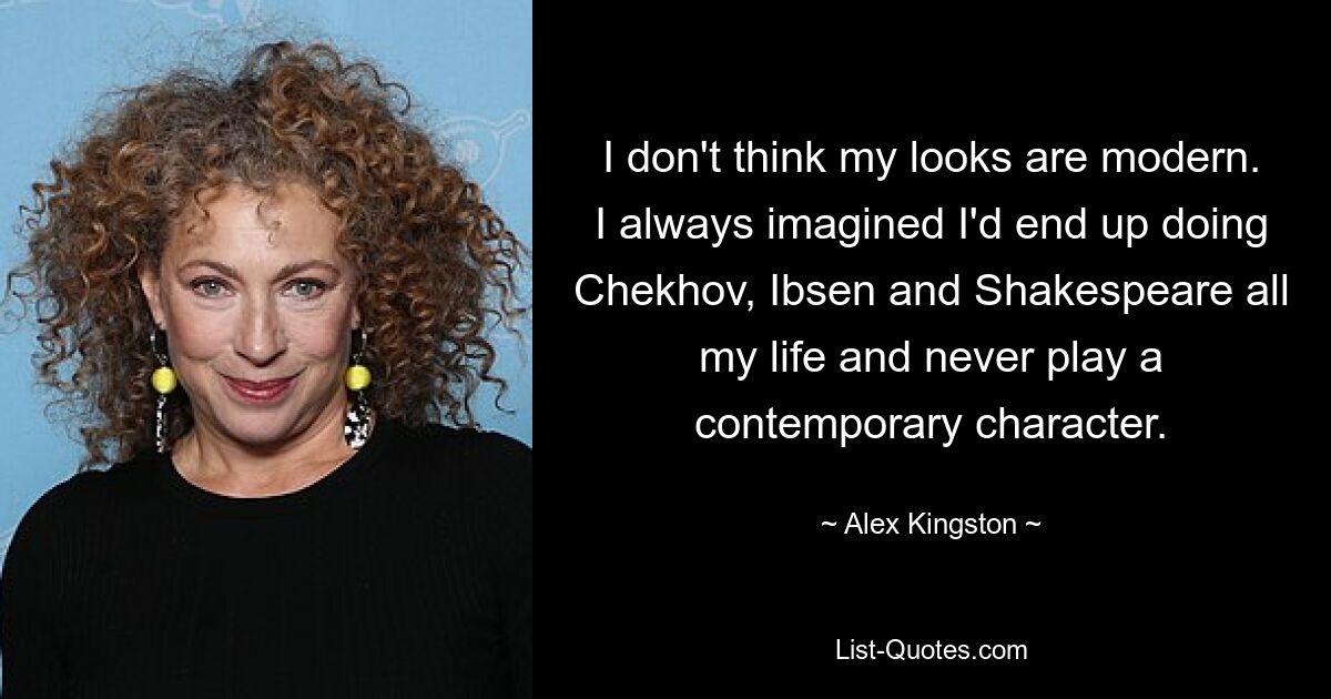 I don't think my looks are modern. I always imagined I'd end up doing Chekhov, Ibsen and Shakespeare all my life and never play a contemporary character. — © Alex Kingston