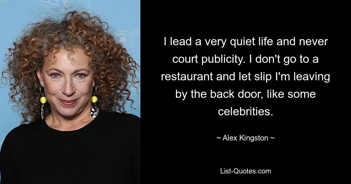 I lead a very quiet life and never court publicity. I don't go to a restaurant and let slip I'm leaving by the back door, like some celebrities. — © Alex Kingston