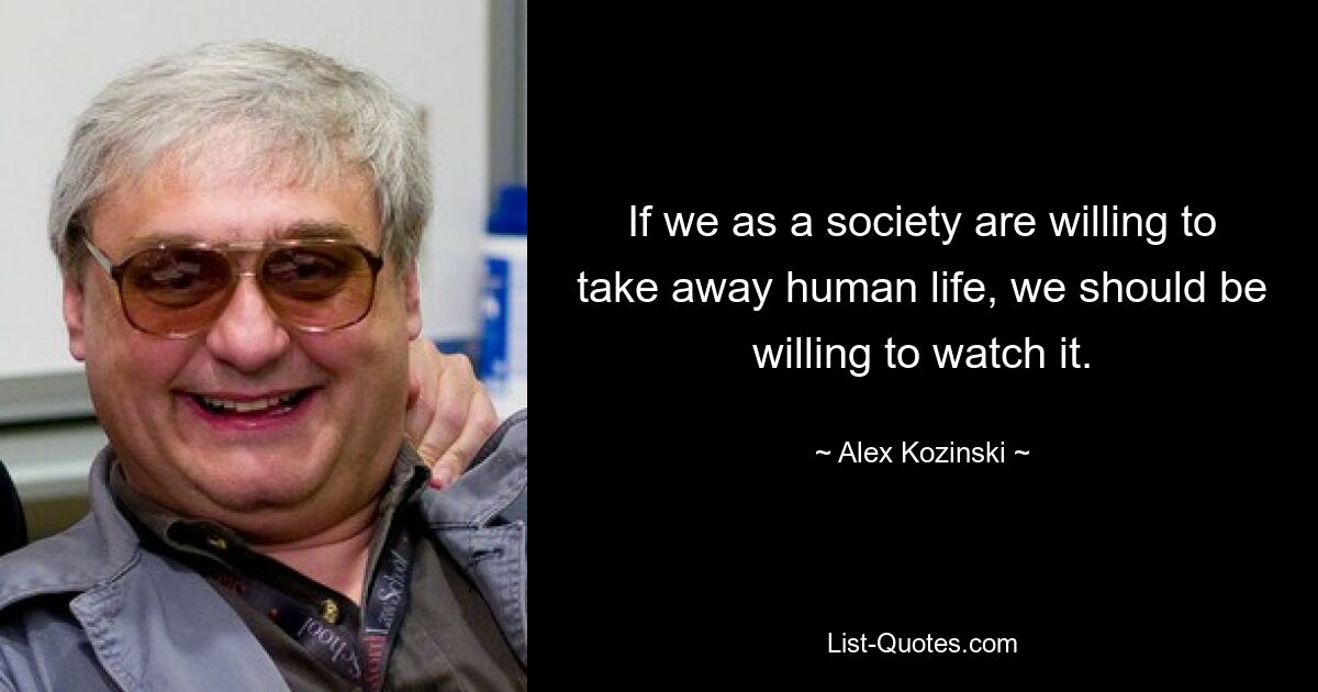 If we as a society are willing to take away human life, we should be willing to watch it. — © Alex Kozinski