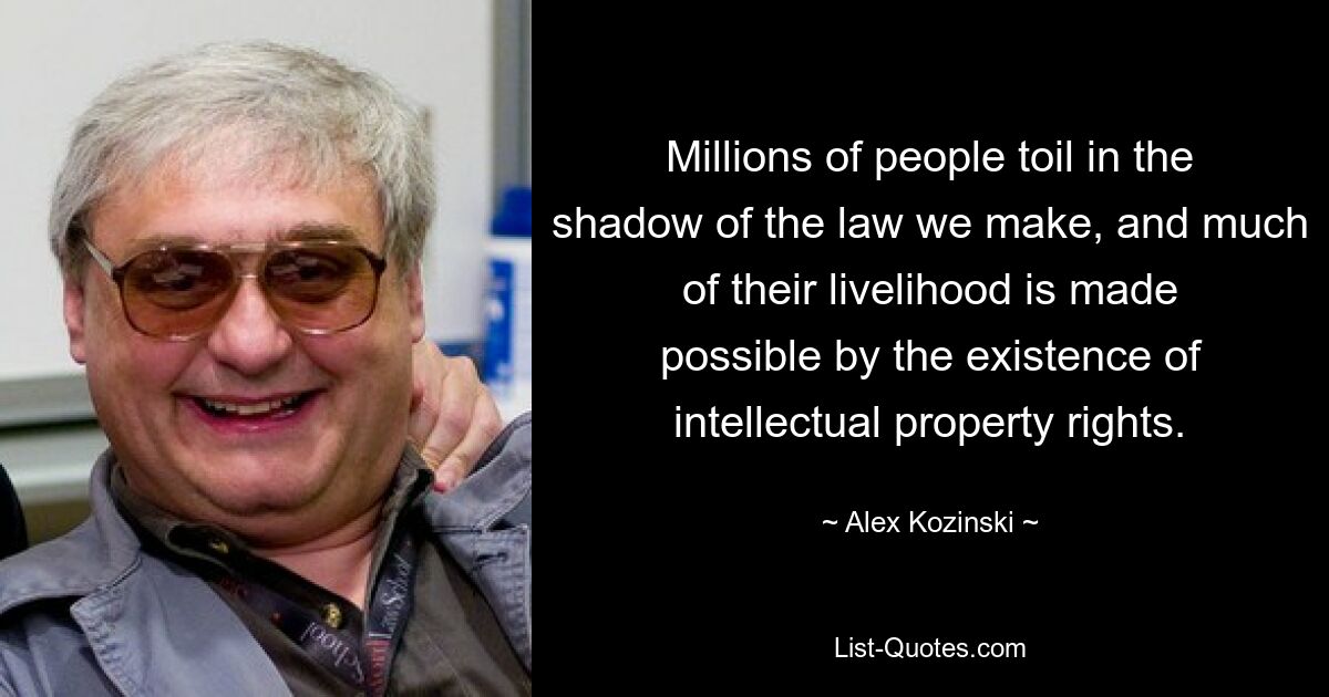 Millions of people toil in the shadow of the law we make, and much of their livelihood is made possible by the existence of intellectual property rights. — © Alex Kozinski