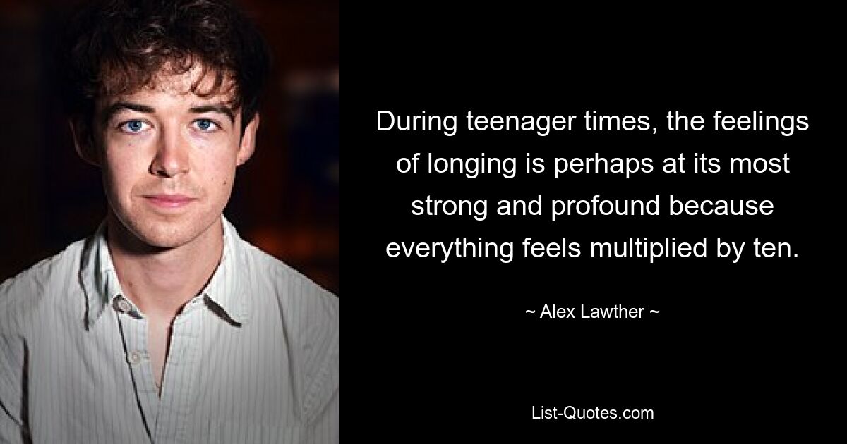 During teenager times, the feelings of longing is perhaps at its most strong and profound because everything feels multiplied by ten. — © Alex Lawther