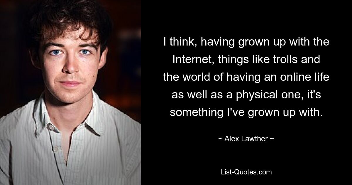 Ich denke, da ich mit dem Internet, Dingen wie Trollen und der Welt des Online-Lebens und des physischen Lebens aufgewachsen bin, bin ich damit aufgewachsen. — © Alex Lawther 