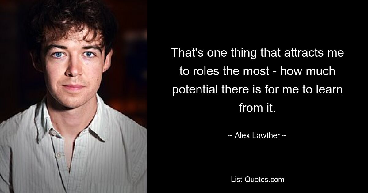 That's one thing that attracts me to roles the most - how much potential there is for me to learn from it. — © Alex Lawther