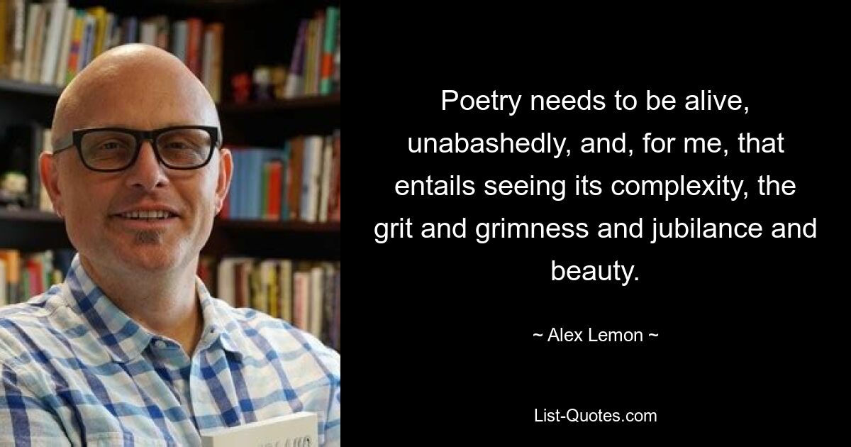 Poetry needs to be alive, unabashedly, and, for me, that entails seeing its complexity, the grit and grimness and jubilance and beauty. — © Alex Lemon