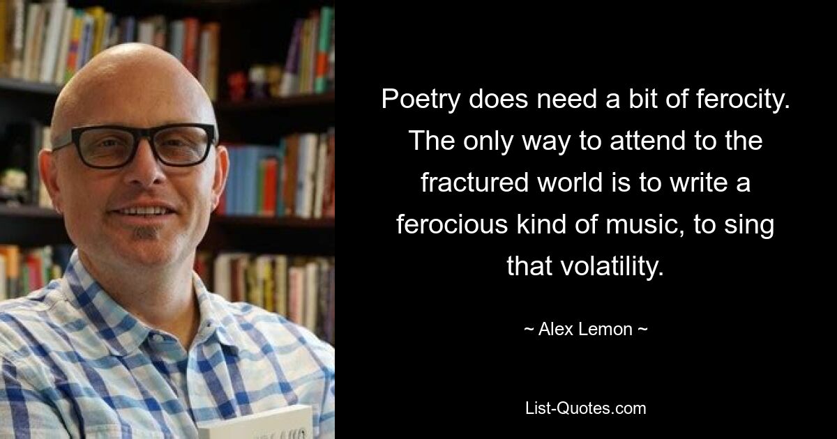 Poetry does need a bit of ferocity. The only way to attend to the fractured world is to write a ferocious kind of music, to sing that volatility. — © Alex Lemon