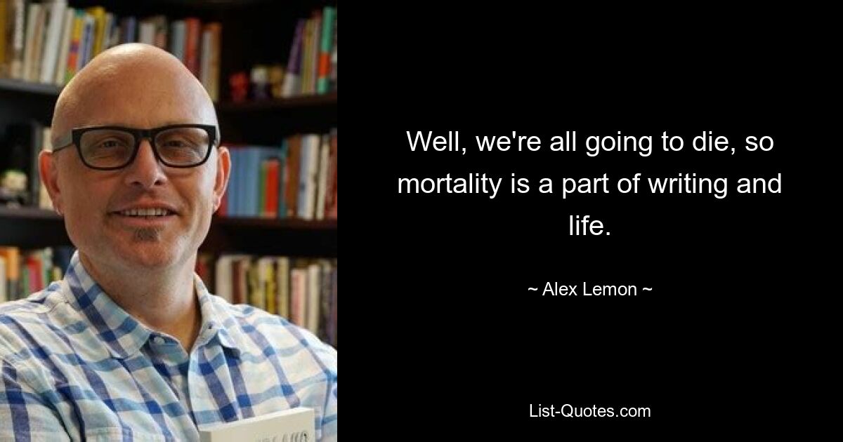 Well, we're all going to die, so mortality is a part of writing and life. — © Alex Lemon