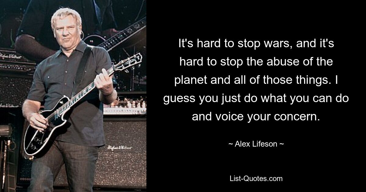 It's hard to stop wars, and it's hard to stop the abuse of the planet and all of those things. I guess you just do what you can do and voice your concern. — © Alex Lifeson