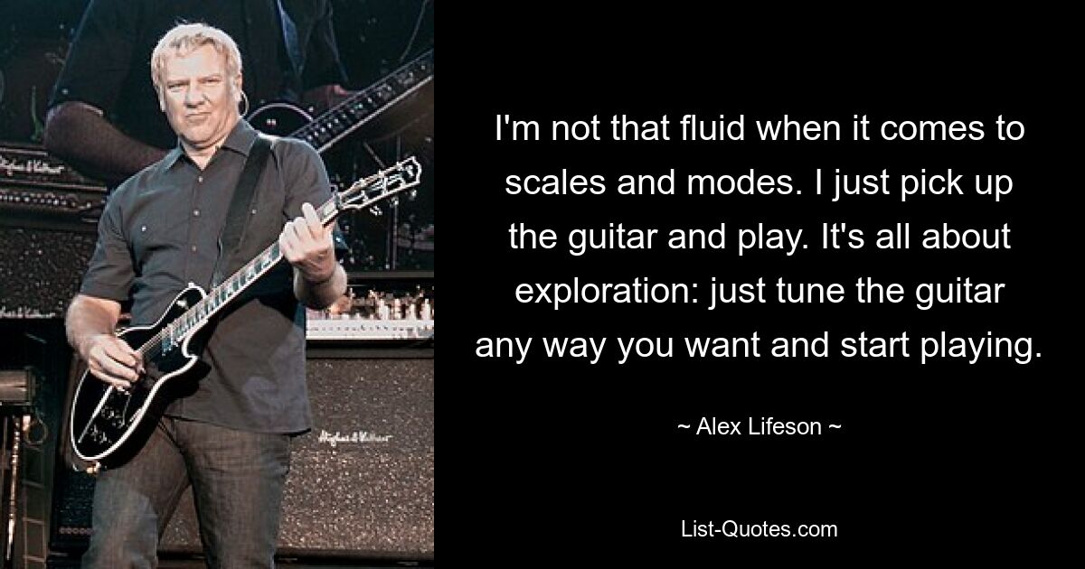 I'm not that fluid when it comes to scales and modes. I just pick up the guitar and play. It's all about exploration: just tune the guitar any way you want and start playing. — © Alex Lifeson