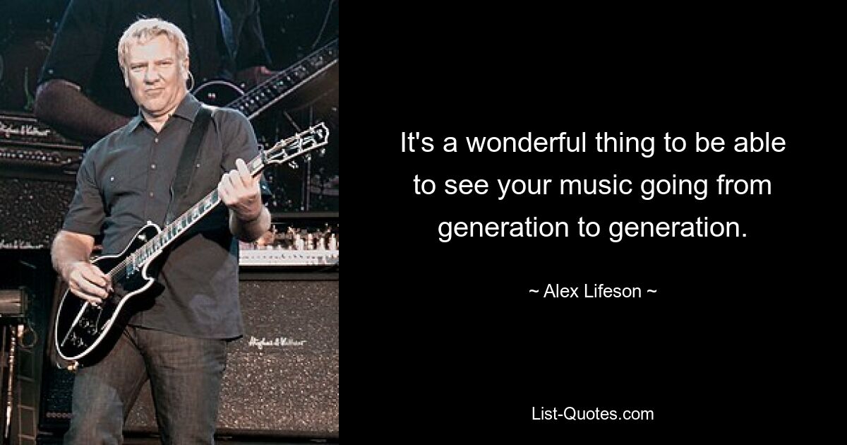 It's a wonderful thing to be able to see your music going from generation to generation. — © Alex Lifeson