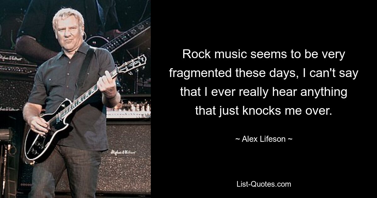 Rock music seems to be very fragmented these days, I can't say that I ever really hear anything that just knocks me over. — © Alex Lifeson