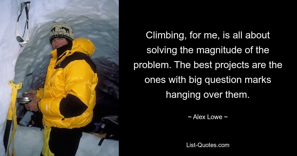 Climbing, for me, is all about solving the magnitude of the problem. The best projects are the ones with big question marks hanging over them. — © Alex Lowe