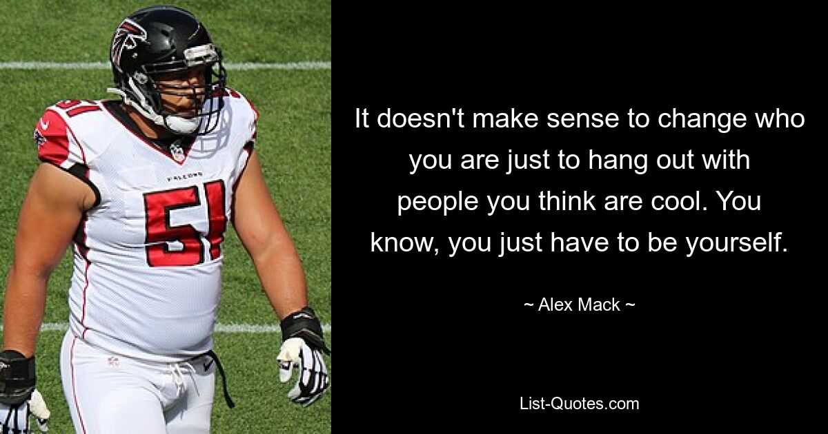 It doesn't make sense to change who you are just to hang out with people you think are cool. You know, you just have to be yourself. — © Alex Mack