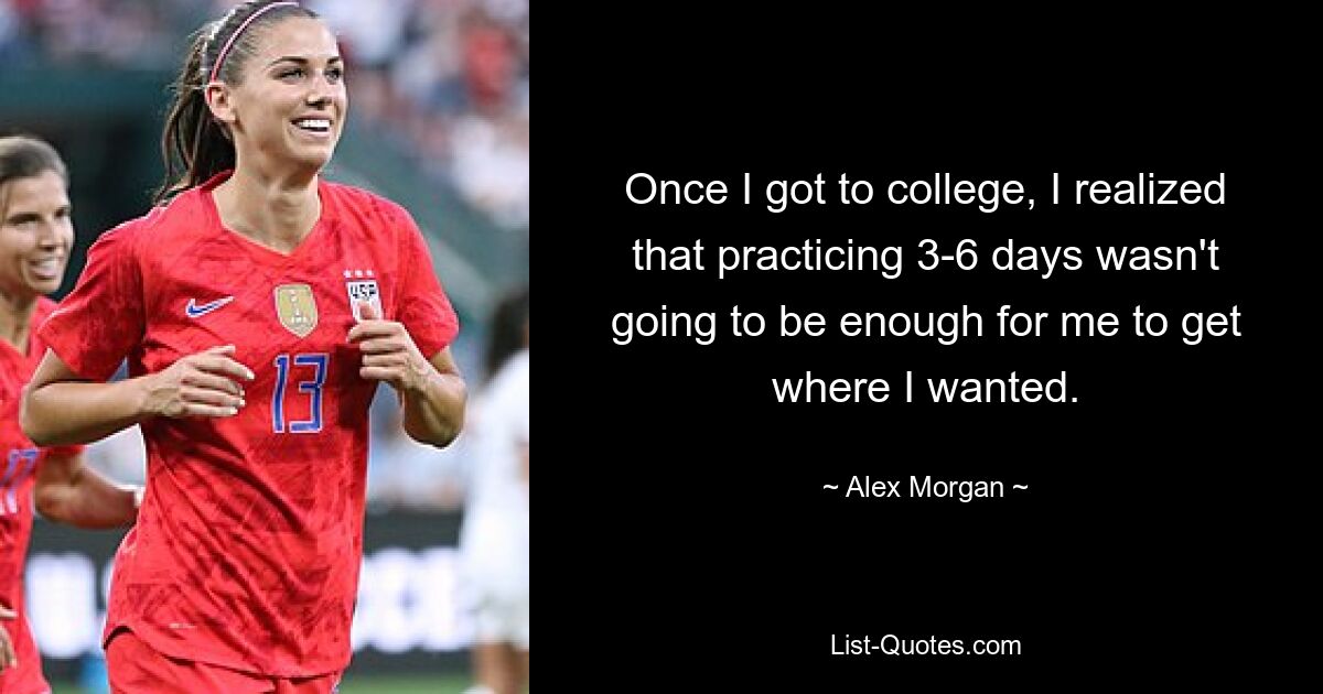 Once I got to college, I realized that practicing 3-6 days wasn't going to be enough for me to get where I wanted. — © Alex Morgan