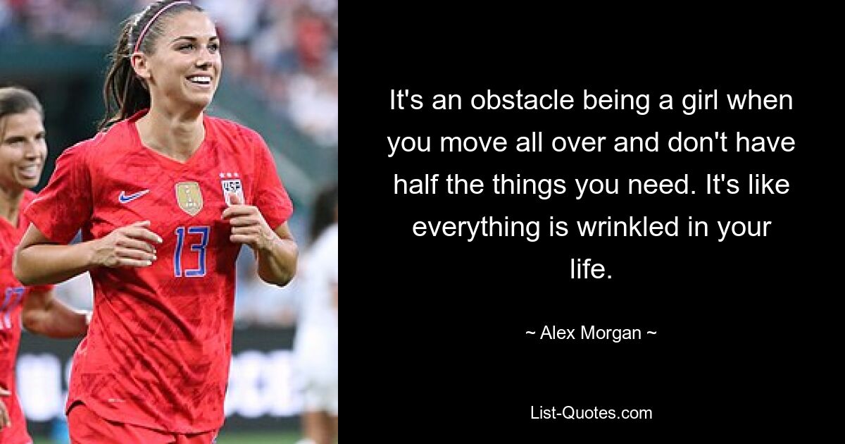 It's an obstacle being a girl when you move all over and don't have half the things you need. It's like everything is wrinkled in your life. — © Alex Morgan