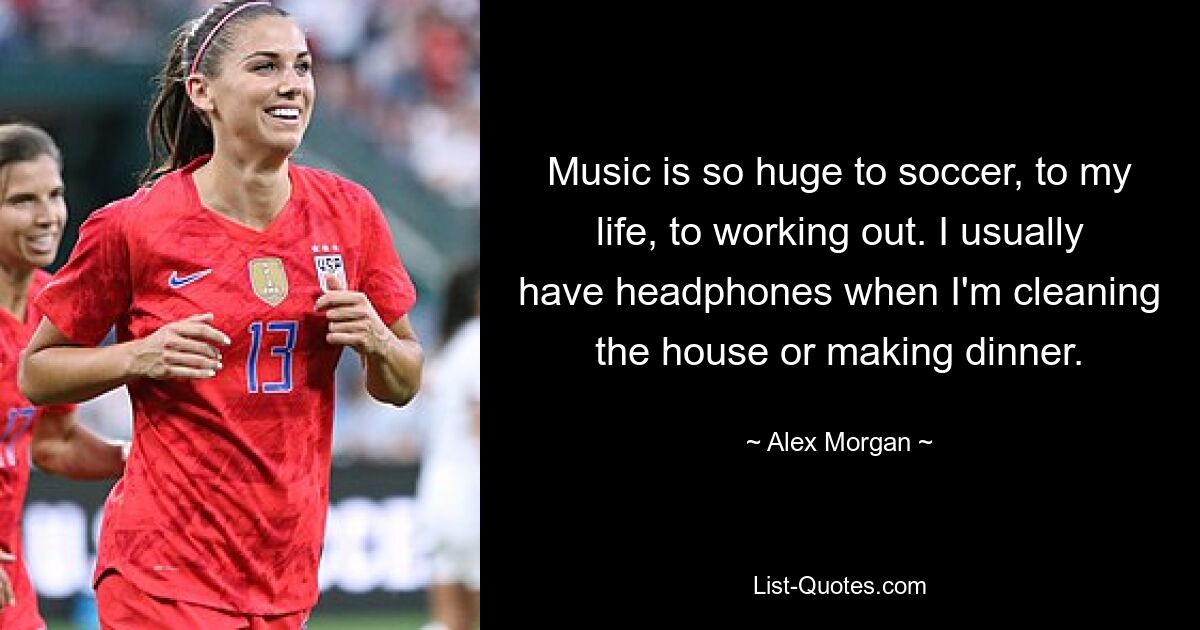 Music is so huge to soccer, to my life, to working out. I usually have headphones when I'm cleaning the house or making dinner. — © Alex Morgan