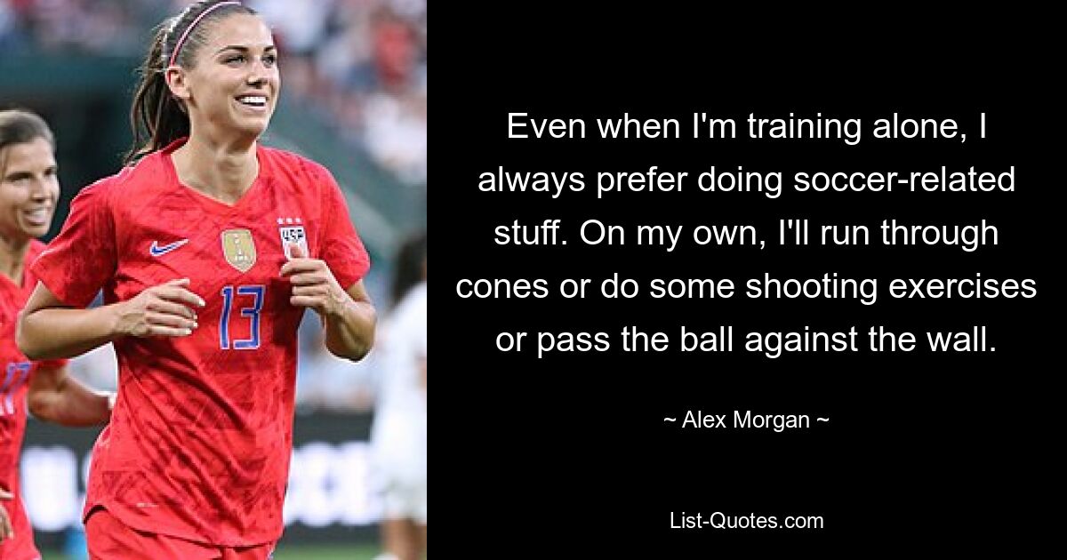 Even when I'm training alone, I always prefer doing soccer-related stuff. On my own, I'll run through cones or do some shooting exercises or pass the ball against the wall. — © Alex Morgan