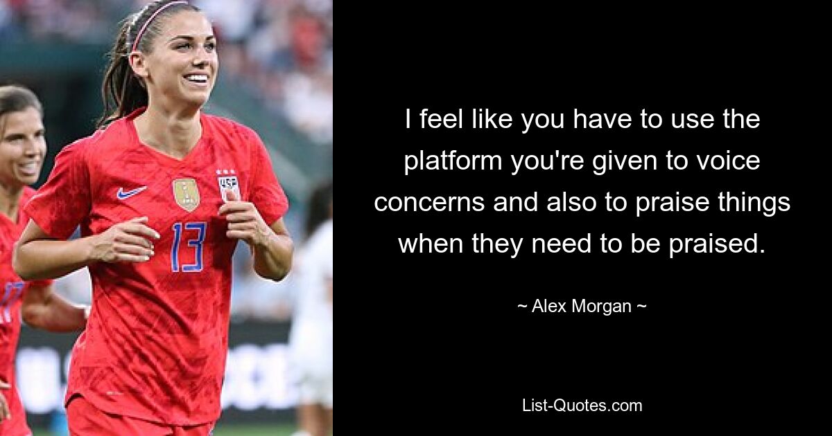 I feel like you have to use the platform you're given to voice concerns and also to praise things when they need to be praised. — © Alex Morgan