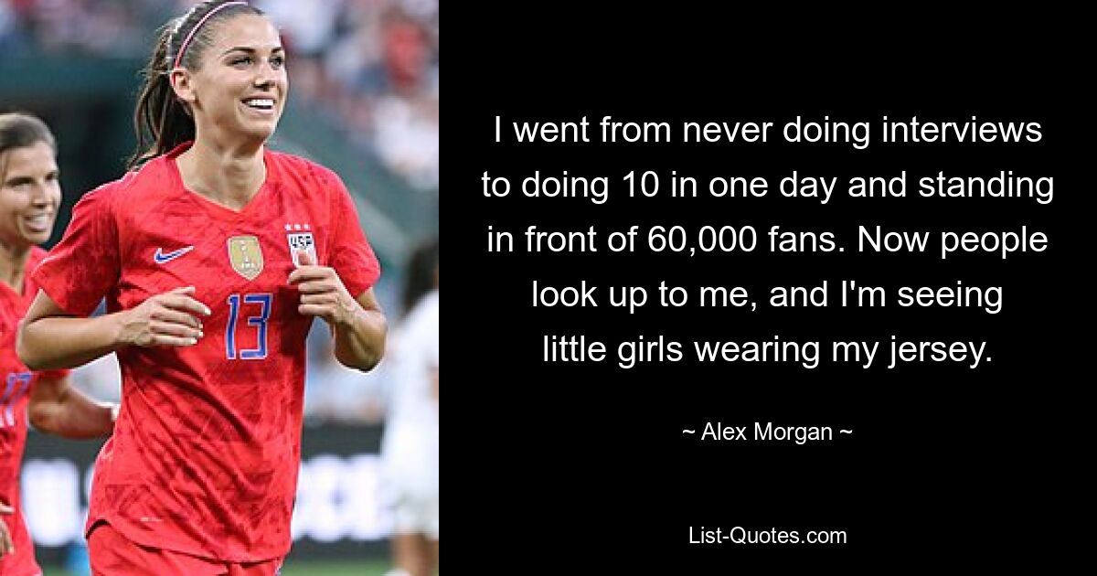 I went from never doing interviews to doing 10 in one day and standing in front of 60,000 fans. Now people look up to me, and I'm seeing little girls wearing my jersey. — © Alex Morgan