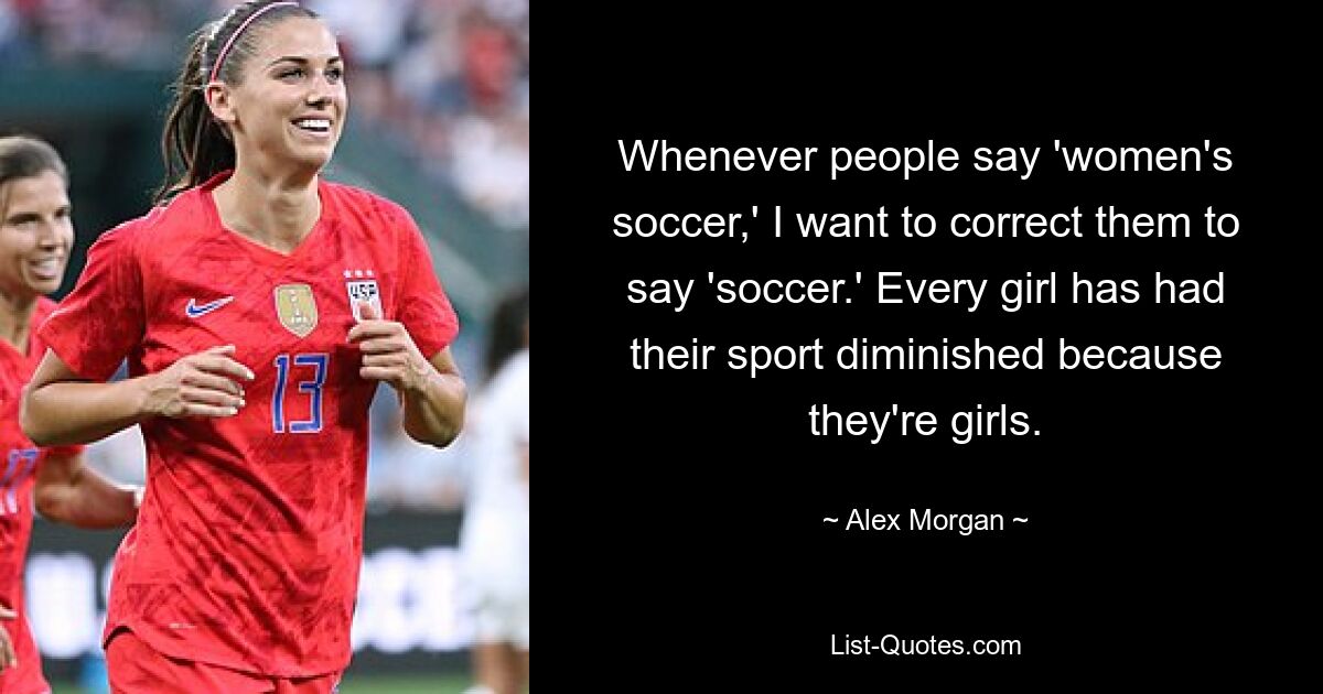 Whenever people say 'women's soccer,' I want to correct them to say 'soccer.' Every girl has had their sport diminished because they're girls. — © Alex Morgan