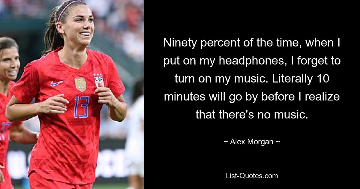 Ninety percent of the time, when I put on my headphones, I forget to turn on my music. Literally 10 minutes will go by before I realize that there's no music. — © Alex Morgan