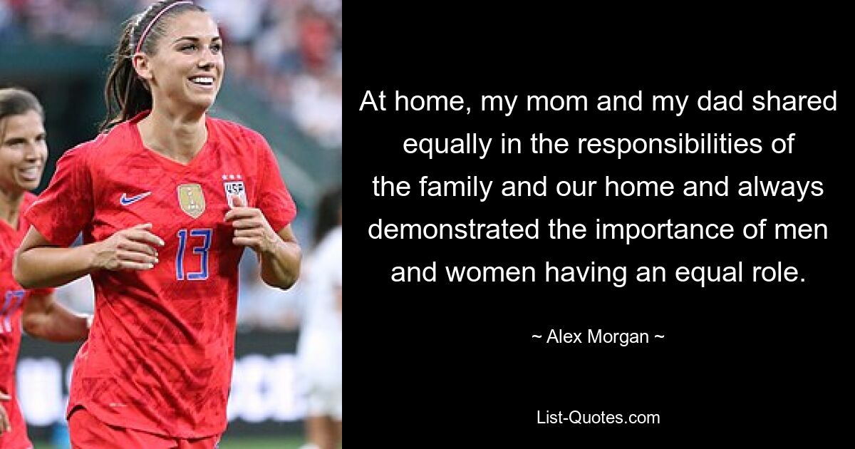 At home, my mom and my dad shared equally in the responsibilities of the family and our home and always demonstrated the importance of men and women having an equal role. — © Alex Morgan