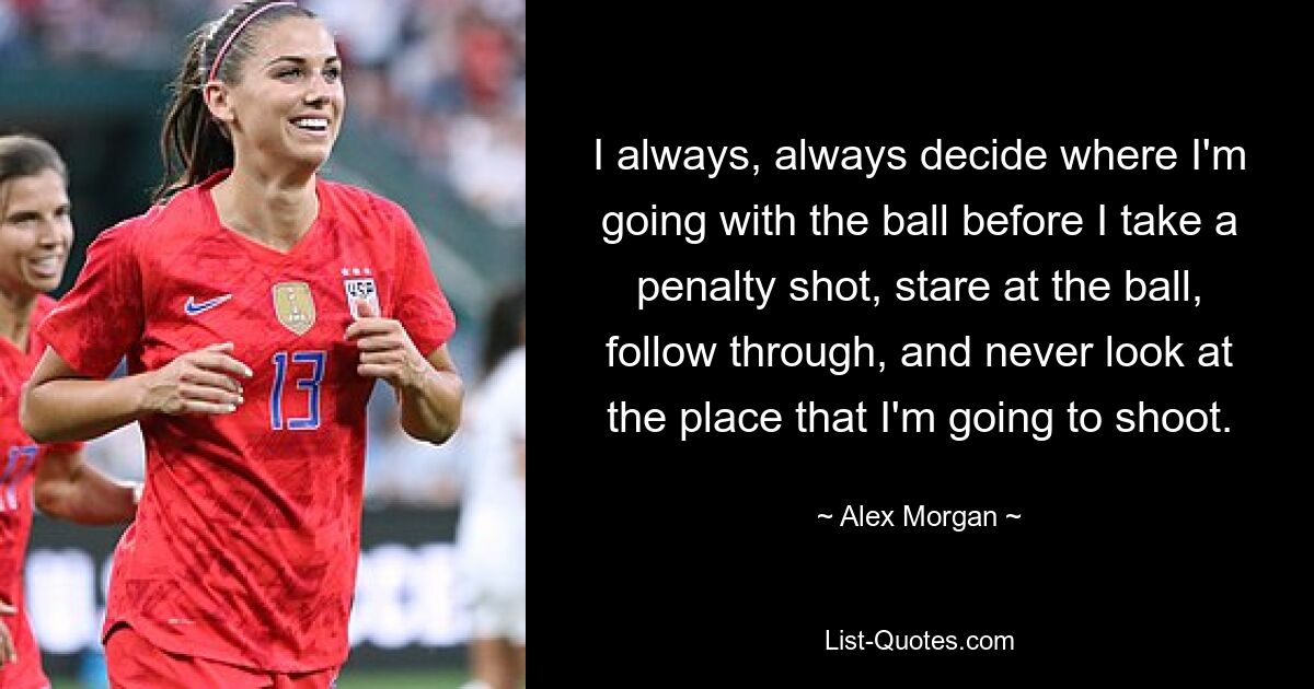 I always, always decide where I'm going with the ball before I take a penalty shot, stare at the ball, follow through, and never look at the place that I'm going to shoot. — © Alex Morgan