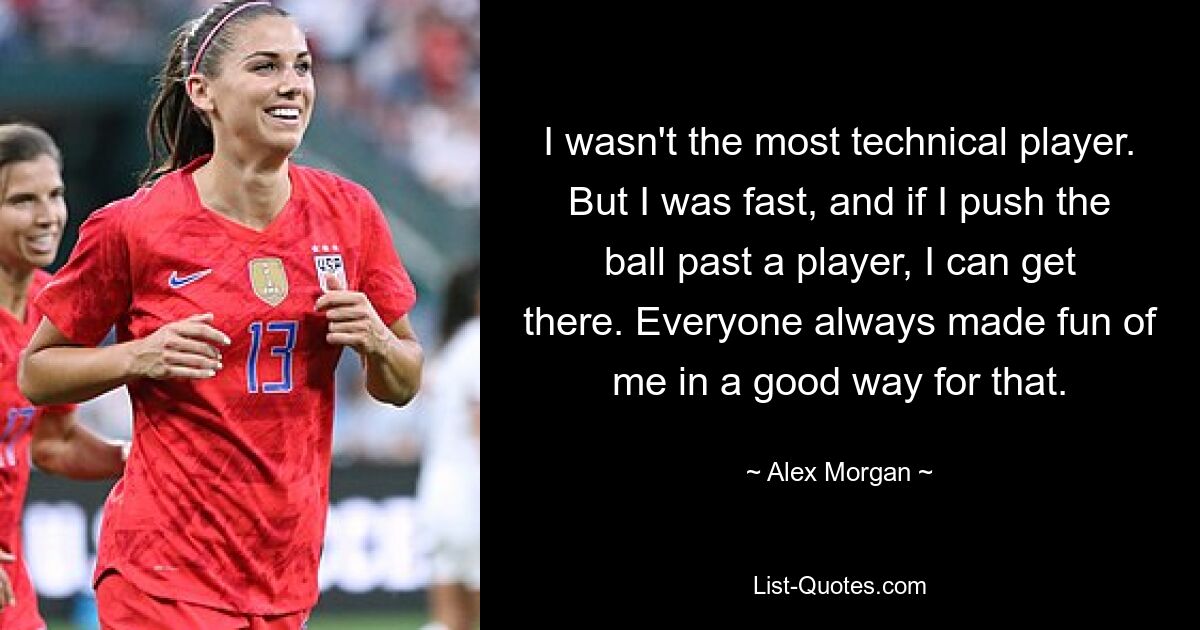 I wasn't the most technical player. But I was fast, and if I push the ball past a player, I can get there. Everyone always made fun of me in a good way for that. — © Alex Morgan