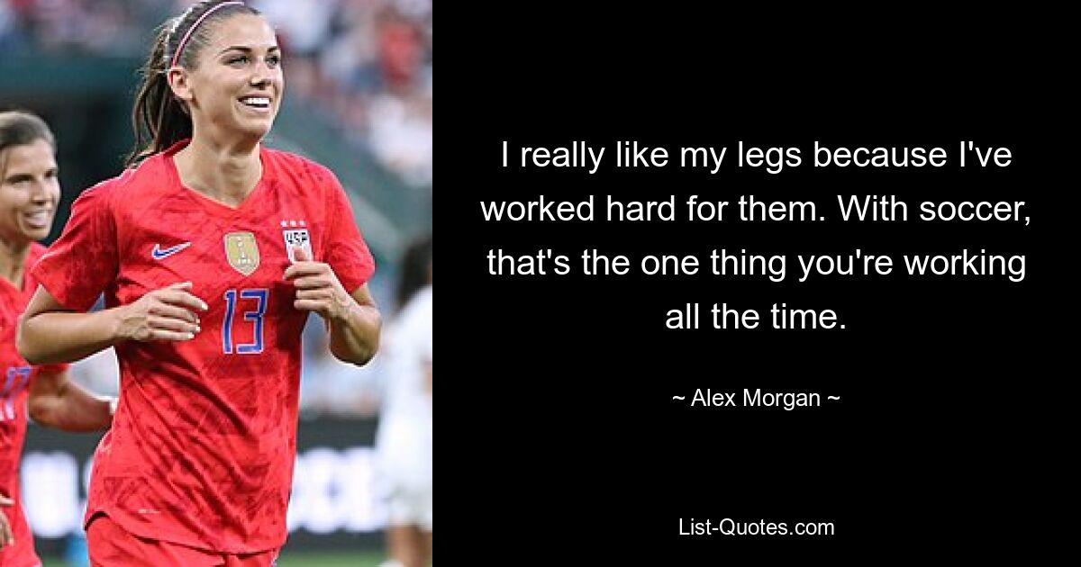 I really like my legs because I've worked hard for them. With soccer, that's the one thing you're working all the time. — © Alex Morgan