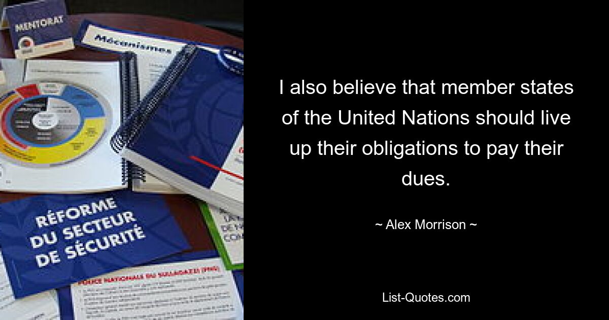 I also believe that member states of the United Nations should live up their obligations to pay their dues. — © Alex Morrison