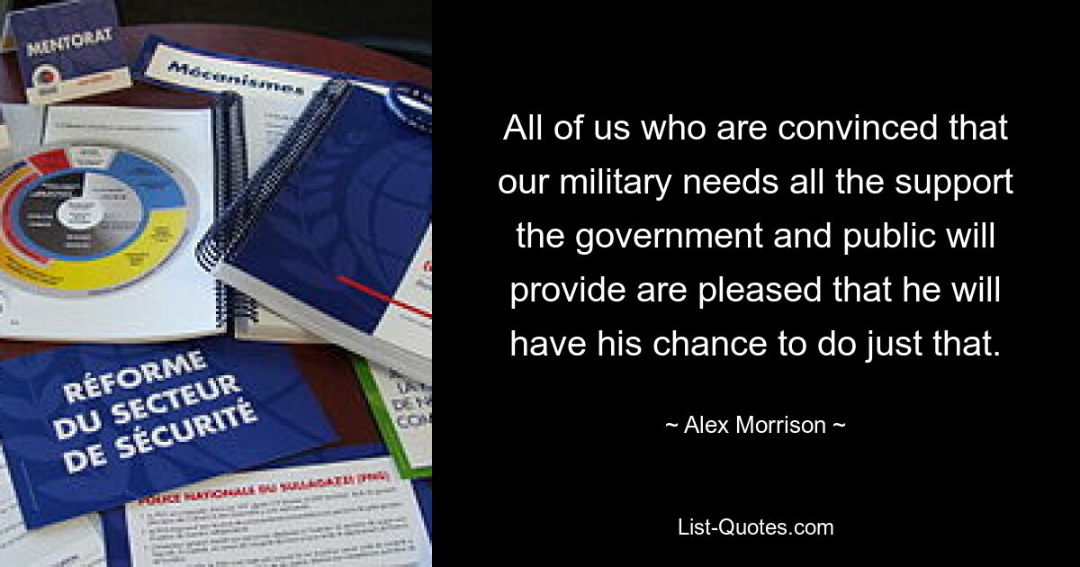 All of us who are convinced that our military needs all the support the government and public will provide are pleased that he will have his chance to do just that. — © Alex Morrison