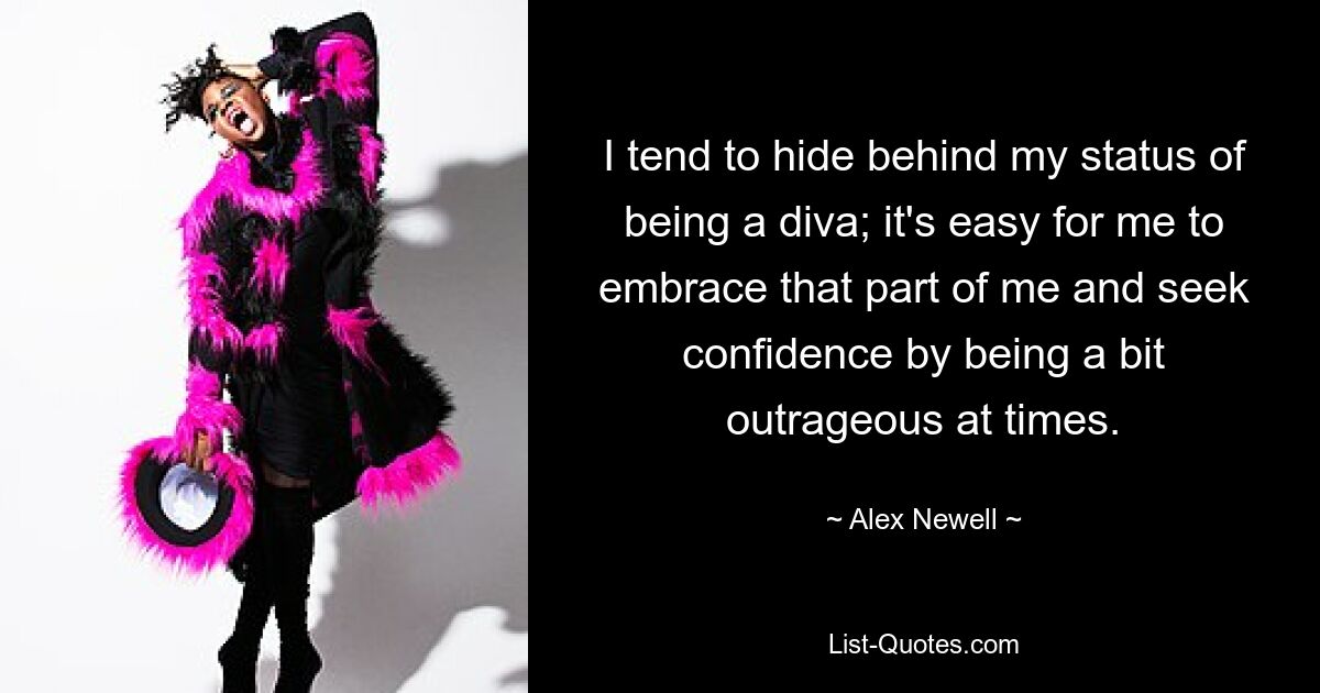 I tend to hide behind my status of being a diva; it's easy for me to embrace that part of me and seek confidence by being a bit outrageous at times. — © Alex Newell