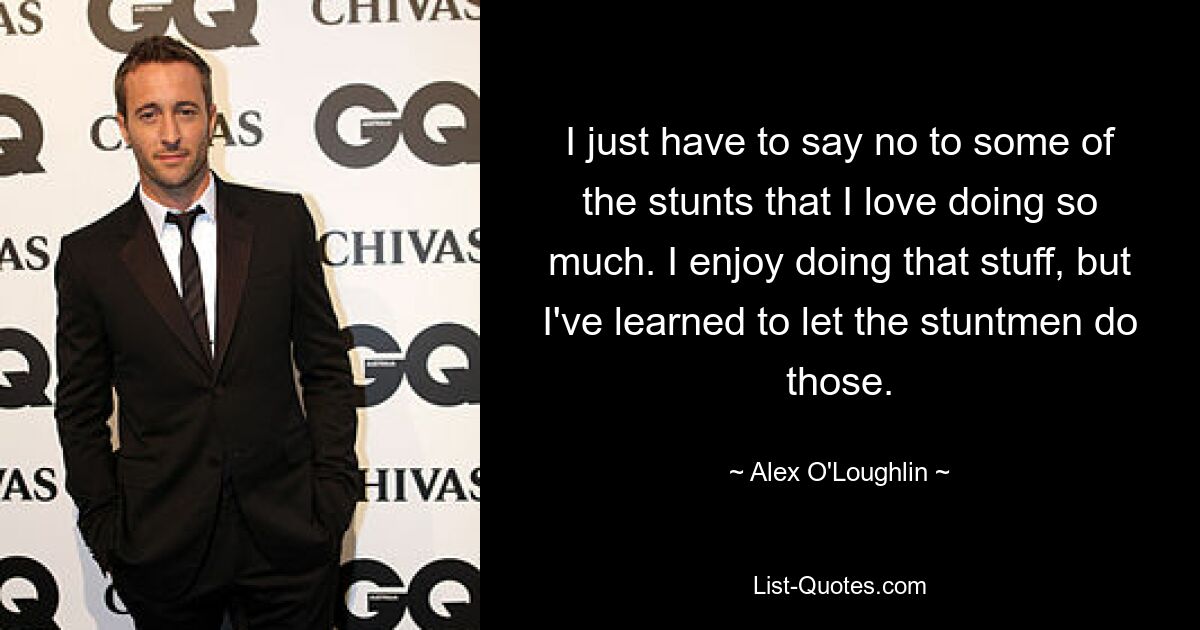 I just have to say no to some of the stunts that I love doing so much. I enjoy doing that stuff, but I've learned to let the stuntmen do those. — © Alex O'Loughlin