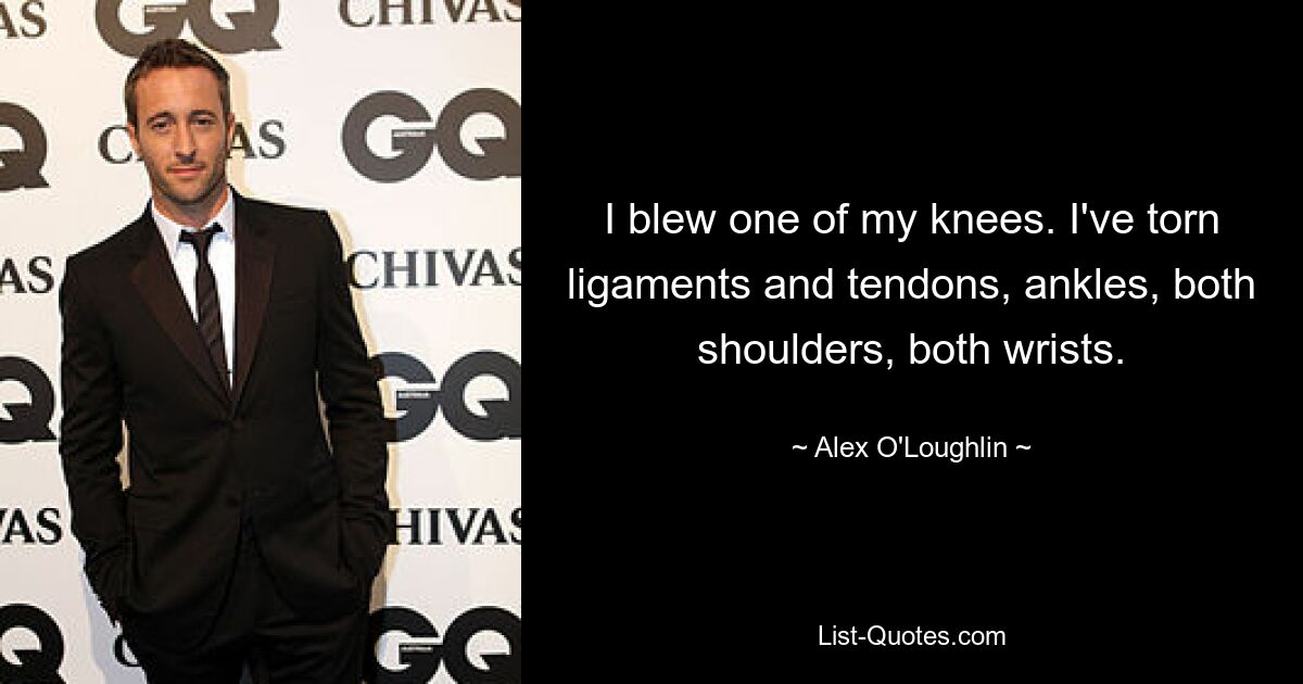 I blew one of my knees. I've torn ligaments and tendons, ankles, both shoulders, both wrists. — © Alex O'Loughlin