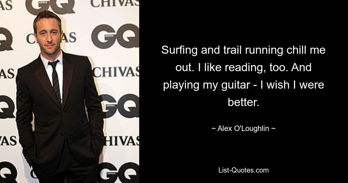 Surfing and trail running chill me out. I like reading, too. And playing my guitar - I wish I were better. — © Alex O'Loughlin