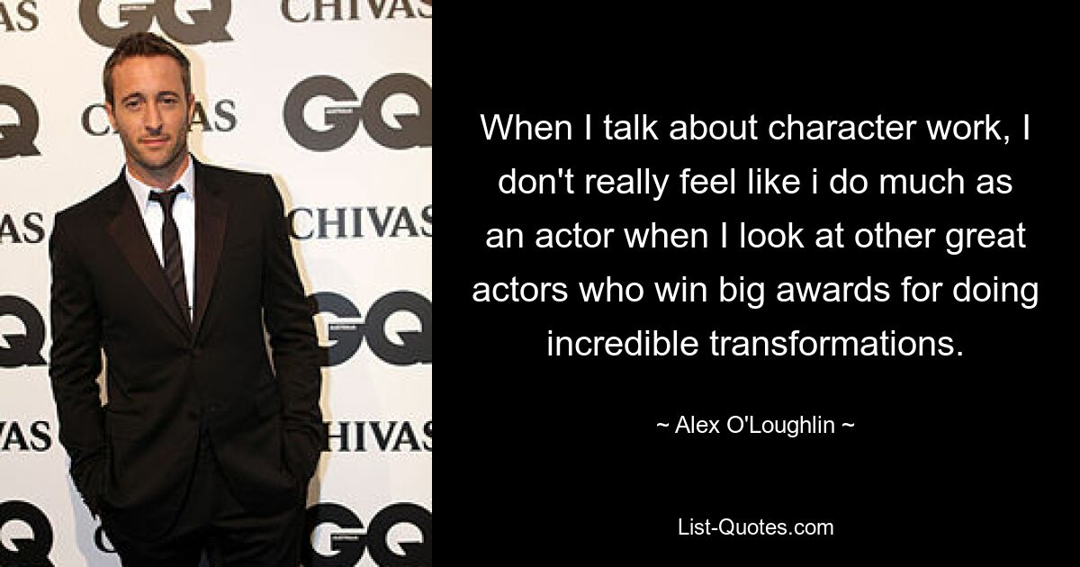 When I talk about character work, I don't really feel like i do much as an actor when I look at other great actors who win big awards for doing incredible transformations. — © Alex O'Loughlin