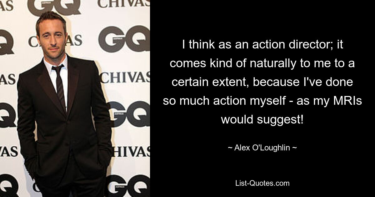 I think as an action director; it comes kind of naturally to me to a certain extent, because I've done so much action myself - as my MRIs would suggest! — © Alex O'Loughlin